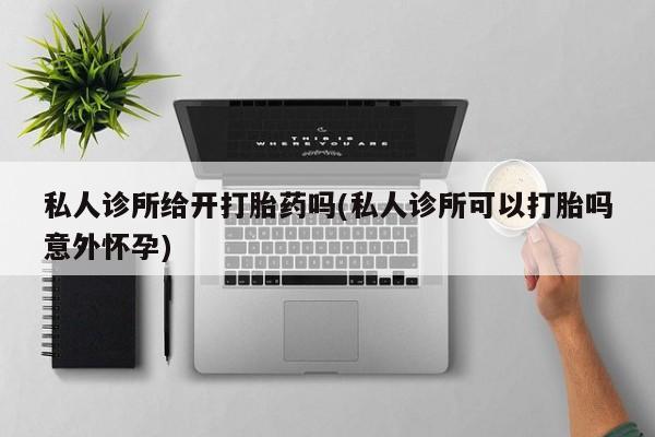 打胎药私人店购买微信私人诊所给开打胎药吗(私人诊所可以打胎吗意外怀孕)