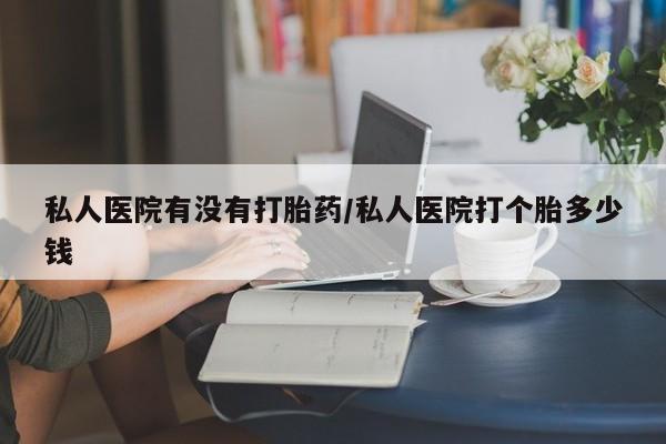 打胎药私人店购买微信私人医院有没有打胎药/私人医院打个胎多少钱