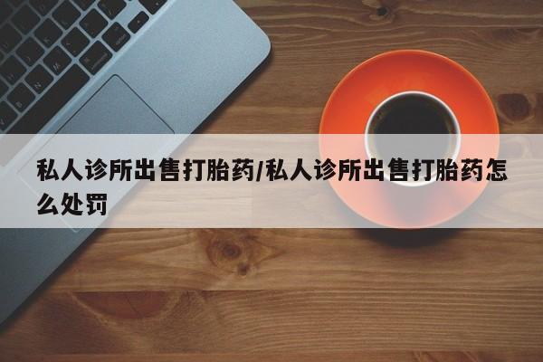 打胎药私人店购买微信私人诊所出售打胎药/私人诊所出售打胎药怎么处罚