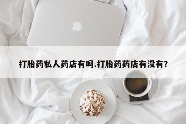 打胎药私人店购买微信打胎药私人药店有吗.打胎药药店有没有？