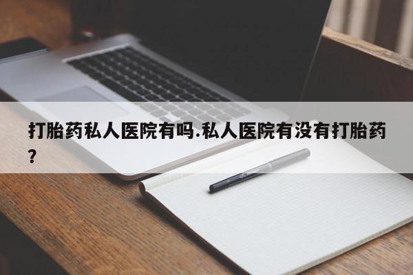 打胎药私人店购买微信打胎药私人医院有吗.私人医院有没有打胎药？