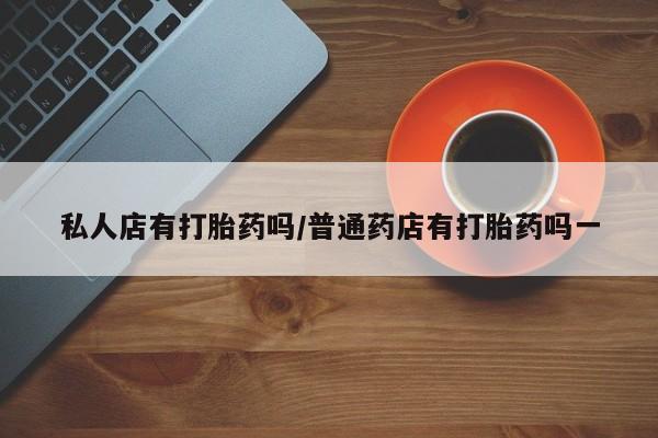 打胎药私人店购买微信私人店有打胎药吗/普通药店有打胎药吗一