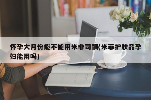打胎药私人店购买微信怀孕大月份能不能用米非司酮(米菲护肤品孕妇能用吗)