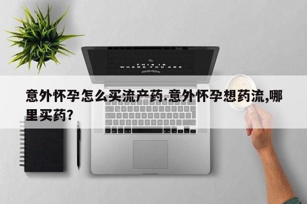 打胎药私人店购买微信意外怀孕怎么买流产药.意外怀孕想药流,哪里买药？