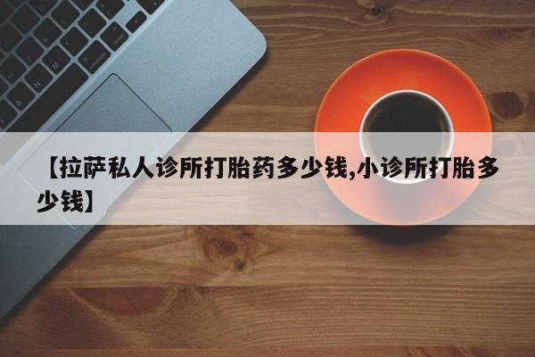 打胎药私人店购买微信【拉萨私人诊所打胎药多少钱,小诊所打胎多少钱】