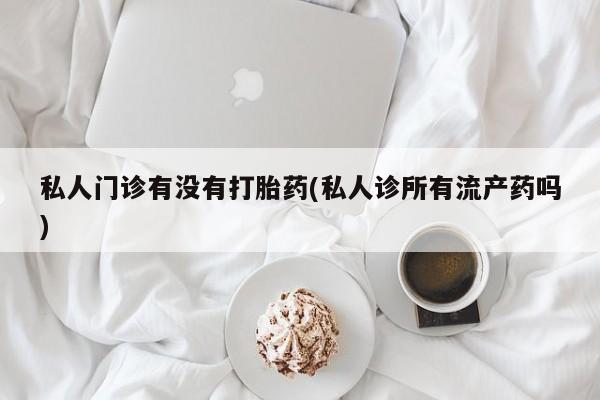 打胎药私人店购买微信私人门诊有没有打胎药(私人诊所有流产药吗)