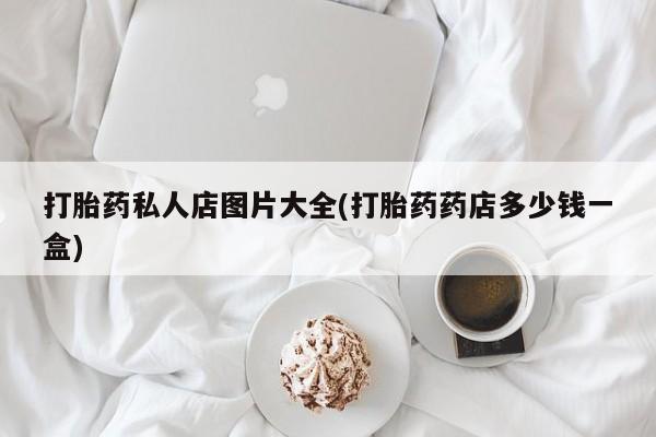 打胎药私人店购买微信打胎药私人店图片大全(打胎药药店多少钱一盒)