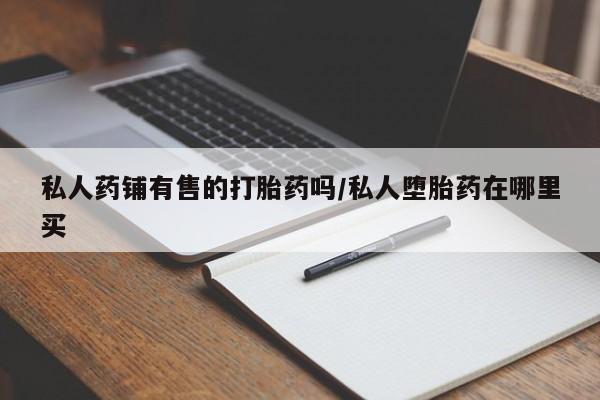 打胎药私人店购买微信私人药铺有售的打胎药吗/私人堕胎药在哪里买