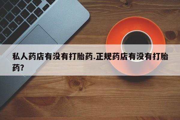 打胎药私人店购买微信私人药店有没有打胎药.正规药店有没有打胎药？